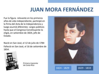 JUAN MORA FERNÁNDEZ
Fue la figura relevante en los primeros
años de vida independiente, participó en
la firma del Acta de la Independencia y
luego asumió diferentes cargos públicos
hasta que el Congreso Constituyente lo
eligió, en setiembre de 1824, jefe de
Estado.
Nació en San José, el 12 de julio de 1784
Falleció en San José, el 16 de setiembre de
1854.
Primera imprenta
de Costa Rica
1824 - 1829 1829 - 1833
 