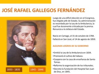 .
JOSÉ RAFAEL GALLEGOS FERNÁNDEZ
Luego de una difícil elección en el Congreso,
fue elegido jefe de Estado. Su administración
es recordada por la Ley de la Ambulancia, la
cual fue duramente criticada por la prensa.
Renuncio a la Jefatura del Estado.
Nacio en Cartago, el 31 de octubre de 1784.
Falleció en San José, el 14 de agosto de 1850.
ALGUNOS LOGROS DE SU GOBIERNO
•Emitió la Ley de la Ambulancia en 1834.
•Promovió el cultivo del tabaco.
•Coopero con la casa de enseñanza de Santo
Tomas.
•Reformo la organización de los tribunales.
•Decreto la fundación del Hospital San Juan
de Dios, en 1845.
1833 - 1835 1845 - 1846
 