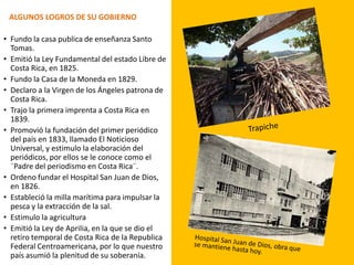 ALGUNOS LOGROS DE SU GOBIERNO
• Fundo la casa publica de enseñanza Santo
Tomas.
• Emitió la Ley Fundamental del estado Libre de
Costa Rica, en 1825.
• Fundo la Casa de la Moneda en 1829.
• Declaro a la Virgen de los Ángeles patrona de
Costa Rica.
• Trajo la primera imprenta a Costa Rica en
1839.
• Promovió la fundación del primer periódico
del país en 1833, llamado El Noticioso
Universal, y estimulo la elaboración del
periódicos, por ellos se le conoce como el
¨Padre del periodismo en Costa Rica¨.
• Ordeno fundar el Hospital San Juan de Dios,
en 1826.
• Estableció la milla marítima para impulsar la
pesca y la extracción de la sal.
• Estimulo la agricultura
• Emitió la Ley de Aprilia, en la que se dio el
retiro temporal de Costa Rica de la Republica
Federal Centroamericana, por lo que nuestro
país asumió la plenitud de su soberanía.
 