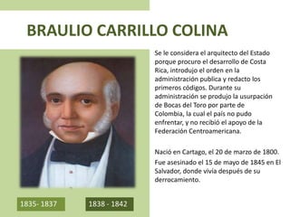 BRAULIO CARRILLO COLINA
Se le considera el arquitecto del Estado
porque procuro el desarrollo de Costa
Rica, introdujo el orden en la
administración publica y redacto los
primeros códigos. Durante su
administración se produjo la usurpación
de Bocas del Toro por parte de
Colombia, la cual el país no pudo
enfrentar, y no recibió el apoyo de la
Federación Centroamericana.
Nació en Cartago, el 20 de marzo de 1800.
Fue asesinado el 15 de mayo de 1845 en El
Salvador, donde vivía después de su
derrocamiento.
1835- 1837 1838 - 1842
 