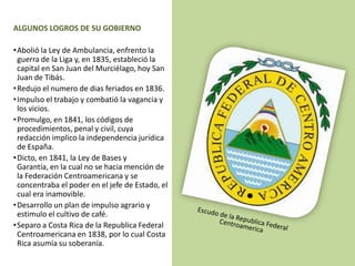 ALGUNOS LOGROS DE SU GOBIERNO
•Abolió la Ley de Ambulancia, enfrento la
guerra de la Liga y, en 1835, estableció la
capital en San Juan del Murciélago, hoy San
Juan de Tibás.
•Redujo el numero de dias feriados en 1836.
•Impulso el trabajo y combatió la vagancia y
los vicios.
•Promulgo, en 1841, los códigos de
procedimientos, penal y civil, cuya
redacción implico la independencia jurídica
de España.
•Dicto, en 1841, la Ley de Bases y
Garantía, en la cual no se hacia mención de
la Federación Centroamericana y se
concentraba el poder en el jefe de Estado, el
cual era inamovible.
•Desarrollo un plan de impulso agrario y
estimulo el cultivo de café.
•Separo a Costa Rica de la Republica Federal
Centroamericana en 1838, por lo cual Costa
Rica asumía su soberanía.
 