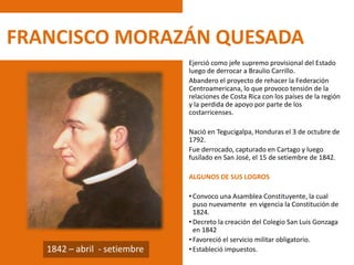 FRANCISCO MORAZÁN QUESADA
Ejerció como jefe supremo provisional del Estado
luego de derrocar a Braulio Carrillo.
Abandero el proyecto de rehacer la Federación
Centroamericana, lo que provoco tensión de la
relaciones de Costa Rica con los países de la región
y la perdida de apoyo por parte de los
costarricenses.
Nació en Tegucigalpa, Honduras el 3 de octubre de
1792.
Fue derrocado, capturado en Cartago y luego
fusilado en San José, el 15 de setiembre de 1842.
ALGUNOS DE SUS LOGROS
• Convoco una Asamblea Constituyente, la cual
puso nuevamente en vigencia la Constitución de
1824.
• Decreto la creación del Colegio San Luis Gonzaga
en 1842
• Favoreció el servicio militar obligatorio.
• Estableció impuestos.1842 – abril - setiembre
 