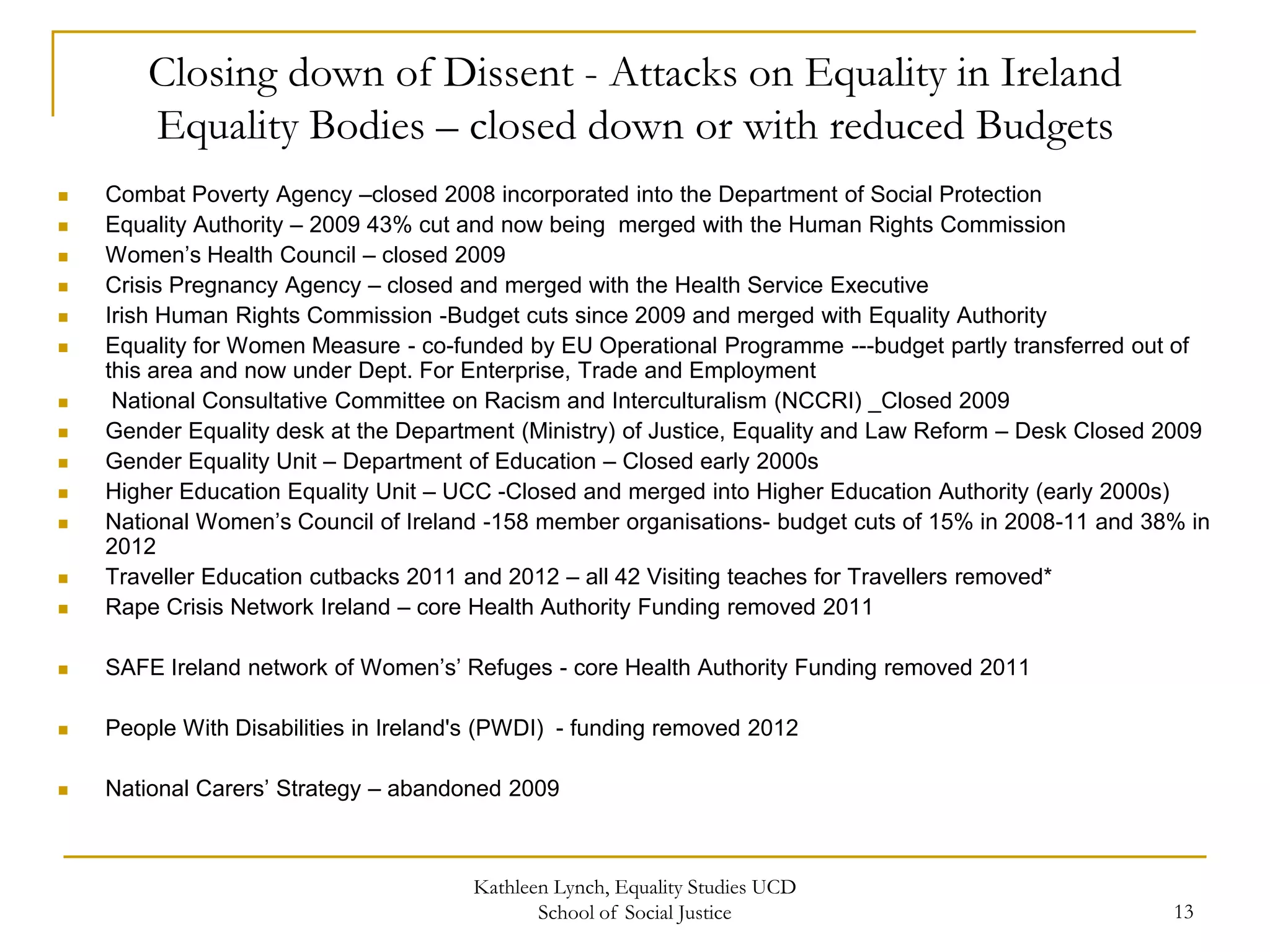 Closing down of Dissent - Attacks on Equality in Ireland
Equality Bodies – closed down or with reduced Budgets



Combat Poverty Agency –closed 2008 incorporated into the Department of Social Protection
Equality Authority – 2009 43% cut and now being merged with the Human Rights Commission
Women’s Health Council – closed 2009
Crisis Pregnancy Agency – closed and merged with the Health Service Executive
Irish Human Rights Commission -Budget cuts since 2009 and merged with Equality Authority
Equality for Women Measure - co-funded by EU Operational Programme ---budget partly transferred out of
this area and now under Dept. For Enterprise, Trade and Employment
National Consultative Committee on Racism and Interculturalism (NCCRI) _Closed 2009
Gender Equality desk at the Department (Ministry) of Justice, Equality and Law Reform – Desk Closed 2009
Gender Equality Unit – Department of Education – Closed early 2000s
Higher Education Equality Unit – UCC -Closed and merged into Higher Education Authority (early 2000s)
National Women’s Council of Ireland -158 member organisations- budget cuts of 15% in 2008-11 and 38% in
2012
Traveller Education cutbacks 2011 and 2012 – all 42 Visiting teaches for Travellers removed*
Rape Crisis Network Ireland – core Health Authority Funding removed 2011



SAFE Ireland network of Women’s’ Refuges - core Health Authority Funding removed 2011



People With Disabilities in Ireland's (PWDI) - funding removed 2012



National Carers’ Strategy – abandoned 2009

















Kathleen Lynch, Equality Studies UCD
School of Social Justice

13

 