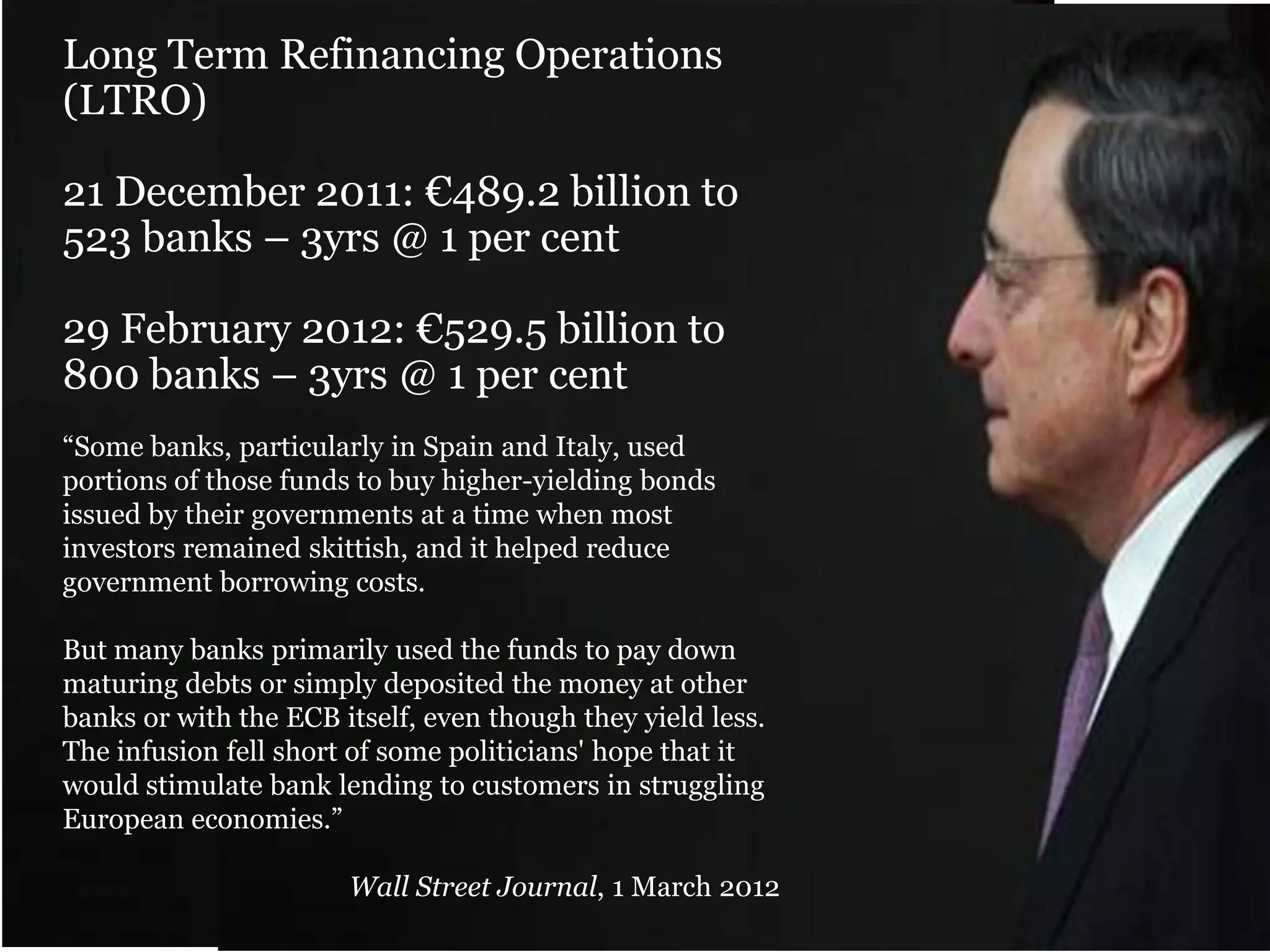 Long Term Refinancing Operations
(LTRO)
21 December 2011: €489.2 billion to
523 banks – 3yrs @ 1 per cent
29 February 2012: €529.5 billion to
800 banks – 3yrs @ 1 per cent
“Some banks, particularly in Spain and Italy, used
portions of those funds to buy higher-yielding bonds
issued by their governments at a time when most
investors remained skittish, and it helped reduce
government borrowing costs.
But many banks primarily used the funds to pay down
maturing debts or simply deposited the money at other
banks or with the ECB itself, even though they yield less.
The infusion fell short of some politicians' hope that it
would stimulate bank lending to customers in struggling
European economies.”
Wall Street Journal, 1 March 2012

 