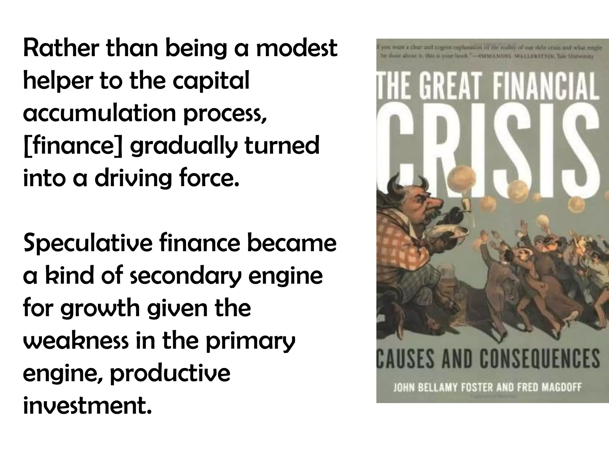 Rather than being a modest
helper to the capital
accumulation process,
[finance] gradually turned
into a driving force.
Speculative finance became
a kind of secondary engine
for growth given the
weakness in the primary
engine, productive
investment.

 