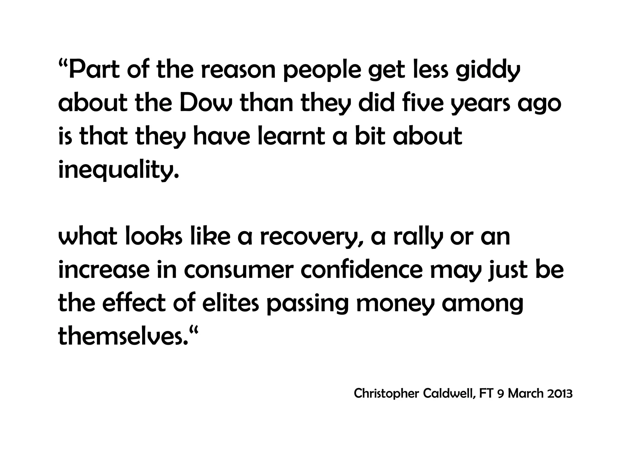 “Part of the reason people get less giddy
about the Dow than they did five years ago
is that they have learnt a bit about
inequality.
what looks like a recovery, a rally or an
increase in consumer confidence may just be
the effect of elites passing money among
themselves.“
Christopher Caldwell, FT 9 March 2013

 