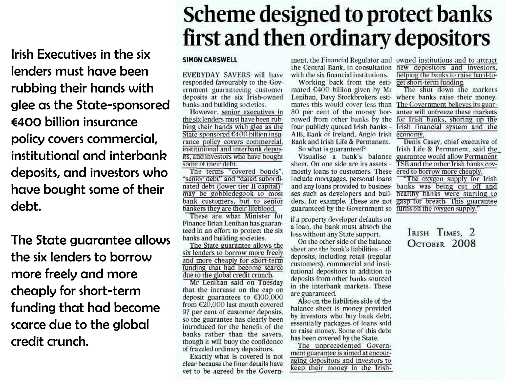 Irish Executives in the six
lenders must have been
rubbing their hands with
glee as the State-sponsored
€400 billion insurance
policy covers commercial,
institutional and interbank
deposits, and investors who
have bought some of their
debt.
The State guarantee allows
the six lenders to borrow
more freely and more
cheaply for short-term
funding that had become
scarce due to the global
credit crunch.

 