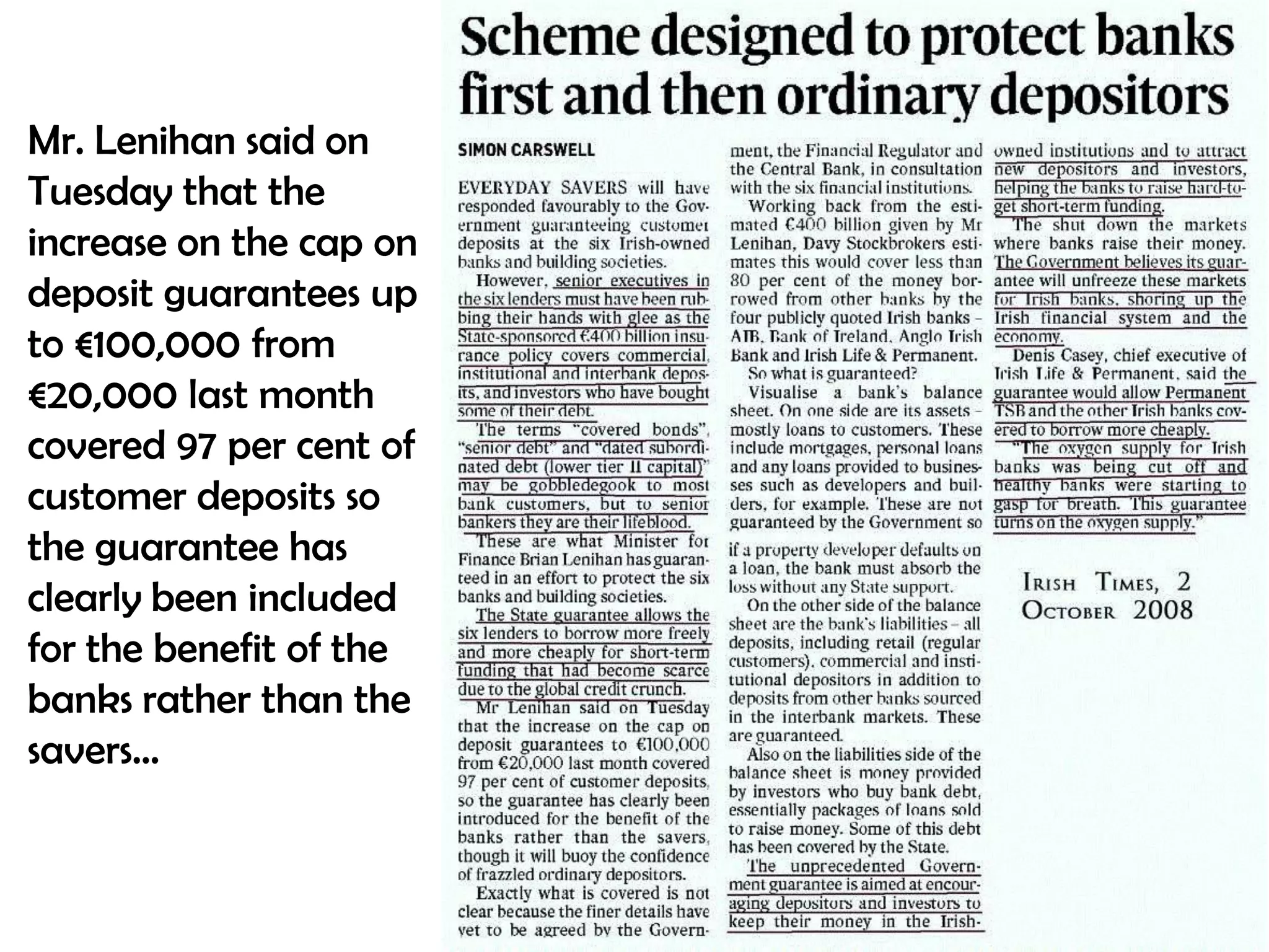 Mr. Lenihan said on
Tuesday that the
increase on the cap on
deposit guarantees up
to €100,000 from
€20,000 last month
covered 97 per cent of
customer deposits so
the guarantee has
clearly been included
for the benefit of the
banks rather than the
savers…

 