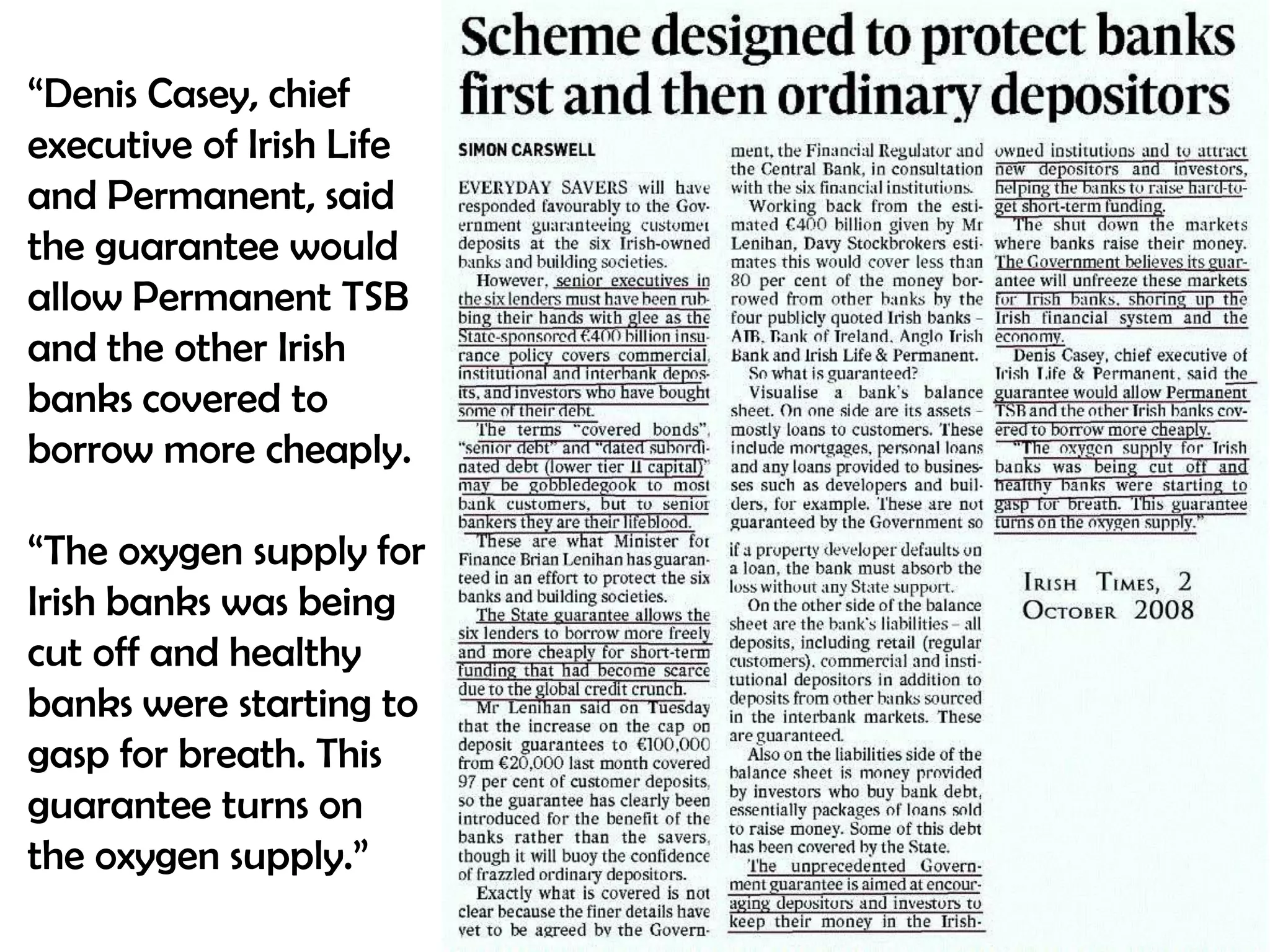 “Denis Casey, chief
executive of Irish Life
and Permanent, said
the guarantee would
allow Permanent TSB
and the other Irish
banks covered to
borrow more cheaply.
“The oxygen supply for
Irish banks was being
cut off and healthy
banks were starting to
gasp for breath. This
guarantee turns on
the oxygen supply.”

 