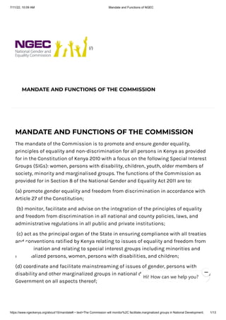 7/11/22, 10:09 AM Mandate and Functions of NGEC
https://www.ngeckenya.org/about/15/mandate#:~:text=The Commission will monitor%2C facilitate,marginalized groups in National Development. 1/13
(/)
MANDATE AND FUNCTIONS OF THE COMMISSION
MANDATE AND FUNCTIONS OF THE COMMISSION
The mandate of the Commission is to promote and ensure gender equality,
principles of equality and non-discrimination for all persons in Kenya as provided
for in the Constitution of Kenya 2010 with a focus on the following Special Interest
Groups (SIGs): women, persons with disability, children, youth, older members of
society, minority and marginalised groups. The functions of the Commission as
provided for in Section 8 of the National Gender and Equality Act 2011 are to:
(a) promote gender equality and freedom from discrimination in accordance with
Article 27 of the Constitution;
(b) monitor, facilitate and advise on the integration of the principles of equality
and freedom from discrimination in all national and county policies, laws, and
administrative regulations in all public and private institutions;
(c) act as the principal organ of the State in ensuring compliance with all treaties
and conventions ratified by Kenya relating to issues of equality and freedom from
discrimination and relating to special interest groups including minorities and
marginalized persons, women, persons with disabilities, and children;
(d) coordinate and facilitate mainstreaming of issues of gender, persons with
disability and other marginalized groups in national development and to advise the
Government on all aspects thereof;
Hi! How can we help you?
 