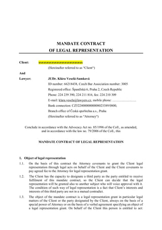 MANDATE CONTRACT
                         OF LEGAL REPRESENTATION

Client:          xxxxxxxxxxxxxxxxxxxxxxxxxxx
                        (Hereinafter referred to as “Client“)
And
Lawyer:                 JUDr. Klára Veselá-Samková
                        ID number: 66218438, Czech Bar Association number: 3005
                        Registered office: Španělská 6, Praha 2, Czech Republic
                        Phone: 224 239 390, 224 211 816, fax: 224 210 309
                        E-mail: klara.vesela@lawyers.cz, mobile phone: ………………….
                        Bank connection: CZ52240000000008023389/0800,
                        Branch office of Česká spořitelna a.s., Praha
                        (Hereinafter referred to as “Attorney“)


       Conclude in accordance with the Advocacy Act no. 85/1996 of the Coll., as amended,
                   and in accordance with the law no. 79/2006 of the Coll., this


                 MANDATE CONTRACT OF LEGAL REPRESENTATION



1. Object of legal representation
1.1.      On the basis of this contract the Attorney covenants to grant the Client legal
          representation through legal acts on behalf of the Client and the Client covenants to
          pay agreed fee to the Attorney for legal representation grant.
1.2.      The Client has the capacity to designate a third party as the party entitled to receive
          fulfilment of this mandate contract, so the Client can decide that the legal
          representation will be granted also to another subject who will voice approval with it.
          The condition of such way of legal representation is a fact that Client’s interests and
          interests of this third party are not in a mutual contradict.
1.3.      The object of the mandate contract is a legal representation grant in particular legal
          matters of the Client or the party designated by the Client, always on the basis of a
          special power of Attorney or on the basis of a verbal agreement specifying an object of
          a legal representation grant. On behalf of the Client this person is entitled to act:
 