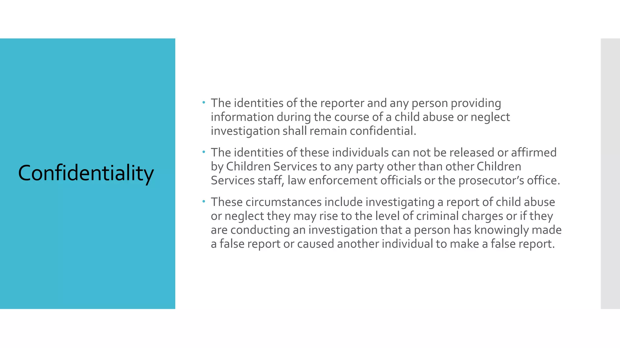 Confidentiality
 The identities of the reporter and any person providing
information during the course of a child abuse or neglect
investigation shall remain confidential.
 The identities of these individuals can not be released or affirmed
by Children Services to any party other than other Children
Services staff, law enforcement officials or the prosecutor’s office.
 These circumstances include investigating a report of child abuse
or neglect they may rise to the level of criminal charges or if they
are conducting an investigation that a person has knowingly made
a false report or caused another individual to make a false report.
 