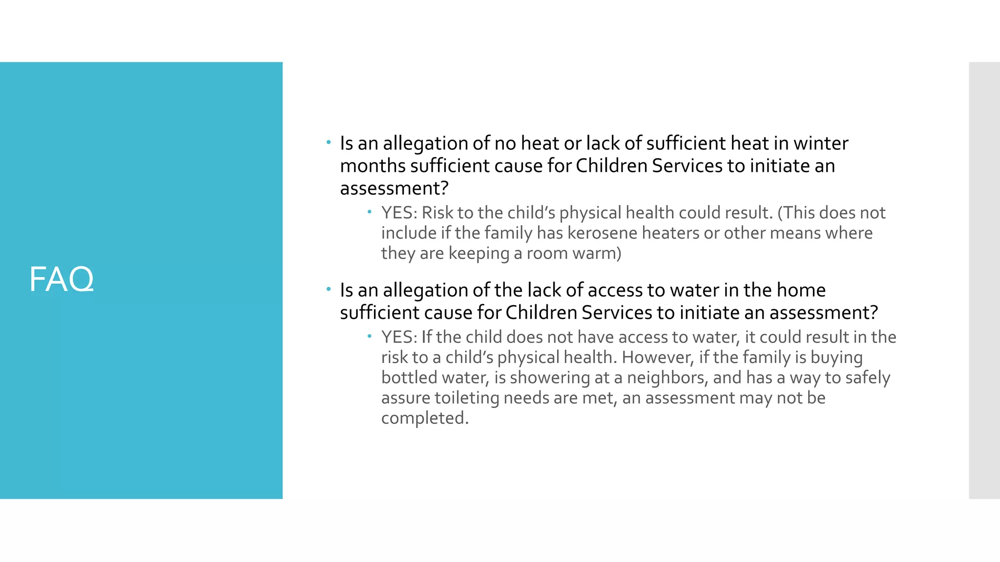 FAQ
 Is an allegation of no heat or lack of sufficient heat in winter
months sufficient cause for Children Services to initiate an
assessment?
 YES: Risk to the child’s physical health could result. (This does not
include if the family has kerosene heaters or other means where
they are keeping a room warm)
 Is an allegation of the lack of access to water in the home
sufficient cause for Children Services to initiate an assessment?
 YES: If the child does not have access to water, it could result in the
risk to a child’s physical health. However, if the family is buying
bottled water, is showering at a neighbors, and has a way to safely
assure toileting needs are met, an assessment may not be
completed.
 