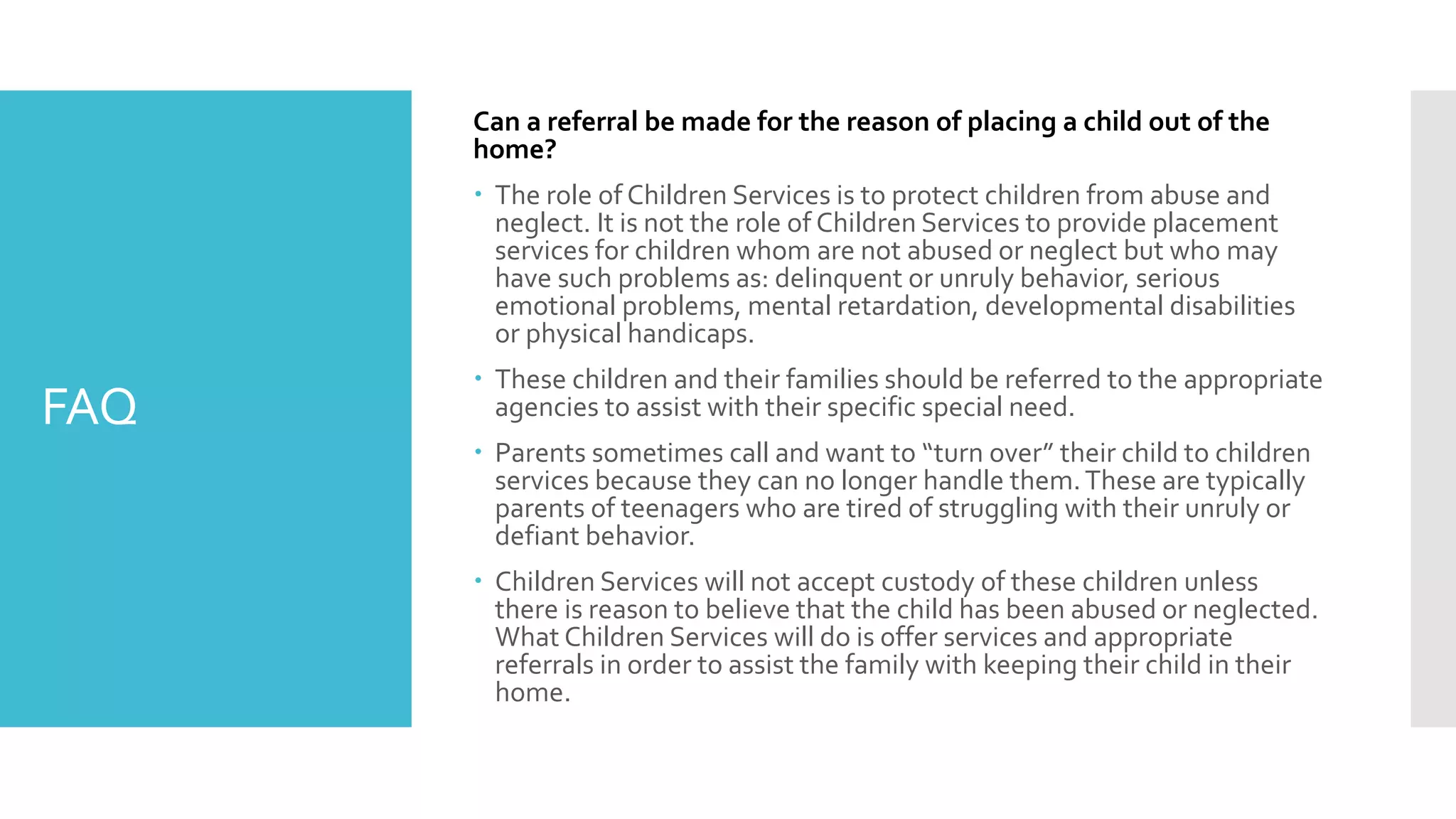FAQ
Can a referral be made for the reason of placing a child out of the
home?
 The role of Children Services is to protect children from abuse and
neglect. It is not the role of Children Services to provide placement
services for children whom are not abused or neglect but who may
have such problems as: delinquent or unruly behavior, serious
emotional problems, mental retardation, developmental disabilities
or physical handicaps.
 These children and their families should be referred to the appropriate
agencies to assist with their specific special need.
 Parents sometimes call and want to “turn over” their child to children
services because they can no longer handle them.These are typically
parents of teenagers who are tired of struggling with their unruly or
defiant behavior.
 Children Services will not accept custody of these children unless
there is reason to believe that the child has been abused or neglected.
What Children Services will do is offer services and appropriate
referrals in order to assist the family with keeping their child in their
home.
 