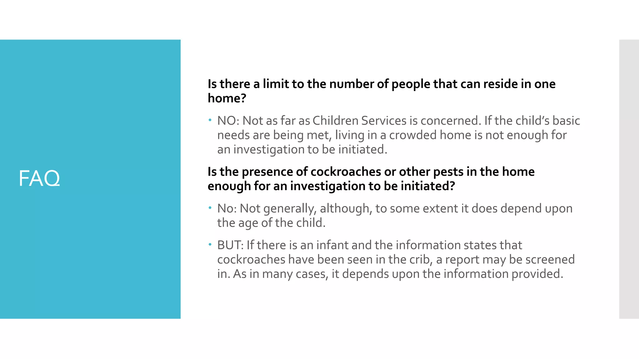 FAQ
Is there a limit to the number of people that can reside in one
home?
 NO: Not as far as Children Services is concerned. If the child’s basic
needs are being met, living in a crowded home is not enough for
an investigation to be initiated.
Is the presence of cockroaches or other pests in the home
enough for an investigation to be initiated?
 No: Not generally, although, to some extent it does depend upon
the age of the child.
 BUT: If there is an infant and the information states that
cockroaches have been seen in the crib, a report may be screened
in.As in many cases, it depends upon the information provided.
 
