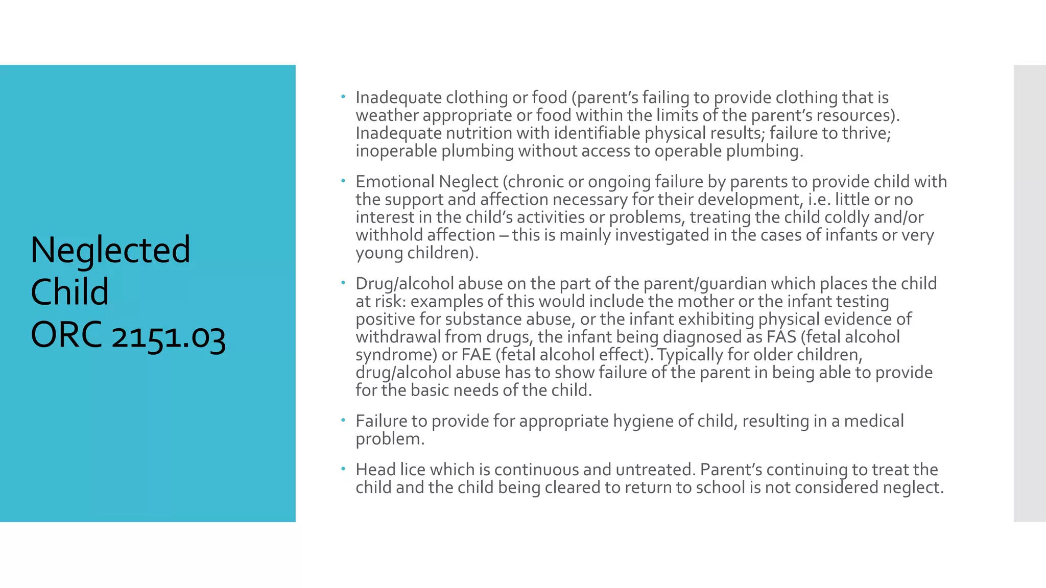 Neglected
Child
ORC 2151.03
 Inadequate clothing or food (parent’s failing to provide clothing that is
weather appropriate or food within the limits of the parent’s resources).
Inadequate nutrition with identifiable physical results; failure to thrive;
inoperable plumbing without access to operable plumbing.
 Emotional Neglect (chronic or ongoing failure by parents to provide child with
the support and affection necessary for their development, i.e. little or no
interest in the child’s activities or problems, treating the child coldly and/or
withhold affection – this is mainly investigated in the cases of infants or very
young children).
 Drug/alcohol abuse on the part of the parent/guardian which places the child
at risk: examples of this would include the mother or the infant testing
positive for substance abuse, or the infant exhibiting physical evidence of
withdrawal from drugs, the infant being diagnosed as FAS (fetal alcohol
syndrome) or FAE (fetal alcohol effect).Typically for older children,
drug/alcohol abuse has to show failure of the parent in being able to provide
for the basic needs of the child.
 Failure to provide for appropriate hygiene of child, resulting in a medical
problem.
 Head lice which is continuous and untreated. Parent’s continuing to treat the
child and the child being cleared to return to school is not considered neglect.
 