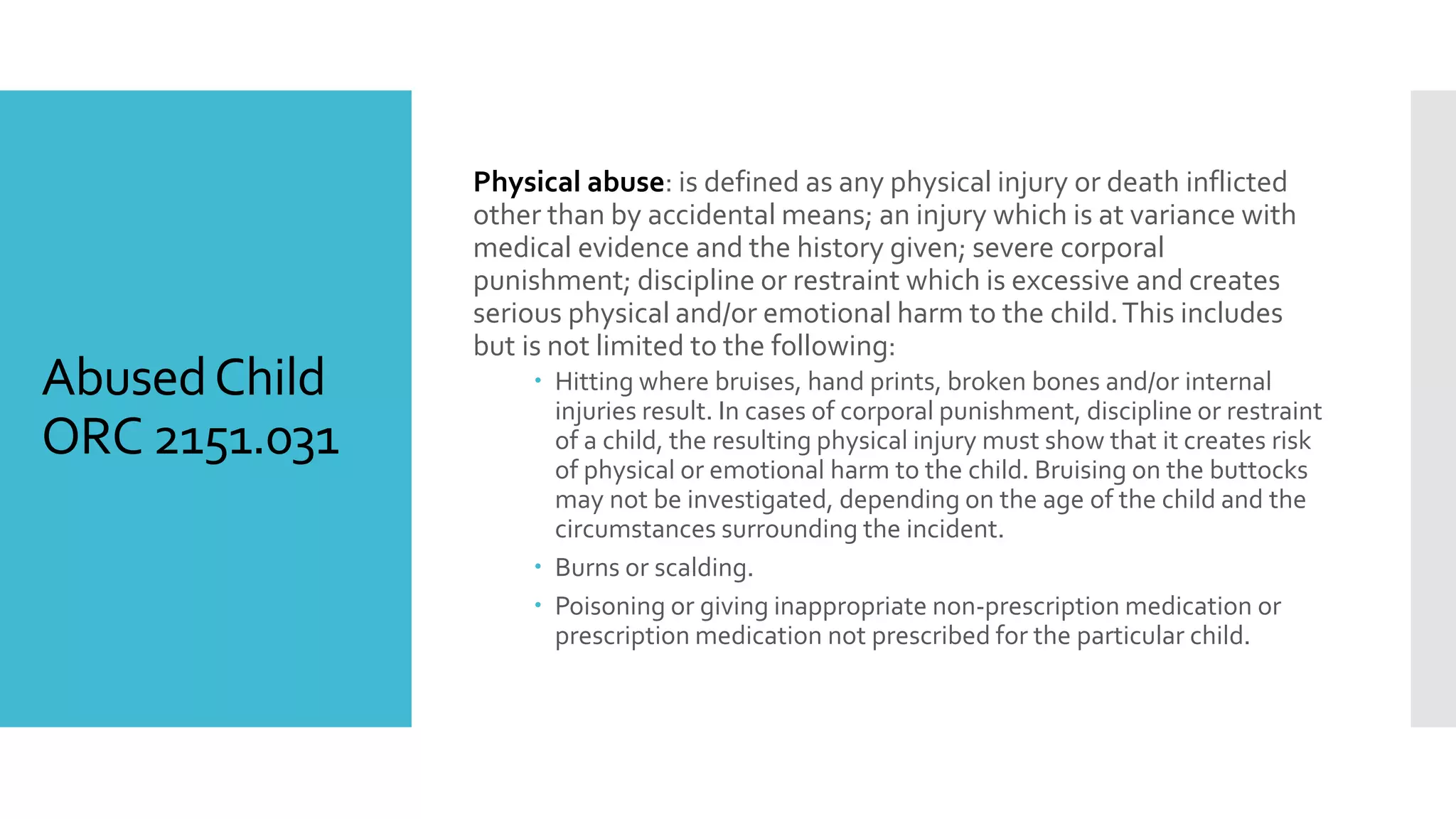 AbusedChild
ORC 2151.031
Physical abuse: is defined as any physical injury or death inflicted
other than by accidental means; an injury which is at variance with
medical evidence and the history given; severe corporal
punishment; discipline or restraint which is excessive and creates
serious physical and/or emotional harm to the child.This includes
but is not limited to the following:
 Hitting where bruises, hand prints, broken bones and/or internal
injuries result. In cases of corporal punishment, discipline or restraint
of a child, the resulting physical injury must show that it creates risk
of physical or emotional harm to the child. Bruising on the buttocks
may not be investigated, depending on the age of the child and the
circumstances surrounding the incident.
 Burns or scalding.
 Poisoning or giving inappropriate non-prescription medication or
prescription medication not prescribed for the particular child.
 