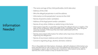 Information
Needed
 The name and age of the child (preferable a birth date also)
 Address of the child
 Who the alleged perpetrator is and the address
 Information on the perpetrator’s access to the child
 Names of parents and/or caretakers
 Address of the legal parent and/or caretakers
 Names of any other children or adults living in the home
 Information (specific as possible) regarding the alleged abuse or neglect.The
date of the incident(s), other possible victims, witnesses, etc. How long the
issue has existed, if the issue has ever been addressed with the
parent/caretaker
 Names and contact information for others who may know information
regarding the allegations.
 Names of any known relatives and contact information
 Concerns regarding drugs, alcohol, domestic violence
This is the preferred information. However, call with whatever information you
have and feel free to call us back if you find additional information. In order to
investigate a report, we must have at a minimum, information to be able to
identify the victim and/or a way to locate the victim.
 