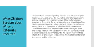 WhatChildren
Services does
When a
Referral is
Received
 When a referral is made regarding possible child abuse or neglect
it is screened to determine if it meets the criteria for assessment
and investigation. Referrals to Family & Children Services are
screened to determine the presence of abuse or neglect as defined
by the ORC and by guidance from the Ohio Department of Job &
Family Services.A supervisor or administrator in the Family &
Children Services Unit is responsible for the screening of abuse
and neglect referrals. If it is determined that the custodial parent
of the child resides in another county, the agency will refer that
information to that county to determine if it meets the criteria for
assessment and investigation.
 