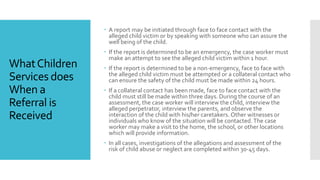 WhatChildren
Services does
When a
Referral is
Received
 A report may be initiated through face to face contact with the
alleged child victim or by speaking with someone who can assure the
well being of the child.
 If the report is determined to be an emergency, the case worker must
make an attempt to see the alleged child victim within 1 hour.
 If the report is determined to be a non-emergency, face to face with
the alleged child victim must be attempted or a collateral contact who
can ensure the safety of the child must be made within 24 hours.
 If a collateral contact has been made, face to face contact with the
child must still be made within three days. During the course of an
assessment, the case worker will interview the child, interview the
alleged perpetrator, interview the parents, and observe the
interaction of the child with his/her caretakers. Other witnesses or
individuals who know of the situation will be contacted.The case
worker may make a visit to the home, the school, or other locations
which will provide information.
 In all cases, investigations of the allegations and assessment of the
risk of child abuse or neglect are completed within 30-45 days.
 