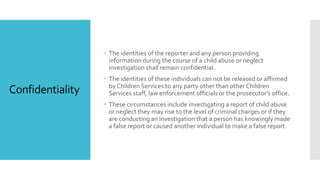 Confidentiality
 The identities of the reporter and any person providing
information during the course of a child abuse or neglect
investigation shall remain confidential.
 The identities of these individuals can not be released or affirmed
by Children Services to any party other than other Children
Services staff, law enforcement officials or the prosecutor’s office.
 These circumstances include investigating a report of child abuse
or neglect they may rise to the level of criminal charges or if they
are conducting an investigation that a person has knowingly made
a false report or caused another individual to make a false report.
 