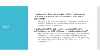 FAQ
 Is an allegation of no heat or lack of sufficient heat in winter
months sufficient cause for Children Services to initiate an
assessment?
 YES: Risk to the child’s physical health could result. (This does not
include if the family has kerosene heaters or other means where
they are keeping a room warm)
 Is an allegation of the lack of access to water in the home
sufficient cause for Children Services to initiate an assessment?
 YES: If the child does not have access to water, it could result in the
risk to a child’s physical health. However, if the family is buying
bottled water, is showering at a neighbors, and has a way to safely
assure toileting needs are met, an assessment may not be
completed.
 