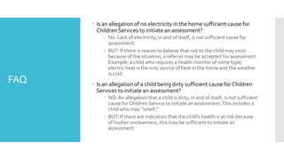FAQ
 Is an allegation of no electricity in the home sufficient cause for
Children Services to initiate an assessment?
 No: Lack of electricity, in and of itself, is not sufficient cause for
assessment.
 BUT: If there is reason to believe that risk to the child may exist
because of the situation, a referral may be accepted for assessment.
Example: a child who requires a health monitor of some type;
electric heat is the only source of heat in the home and the weather
is cold.
 Is an allegation of a child being dirty sufficient cause for Children
Services to initiate an assessment?
 NO: An allegation that a child is dirty, in and of itself, is not sufficient
cause for Children Service to initiate an assessment.This includes a
child who may “smell.”
 BUT: If there are indicators that the child’s health is at risk because
of his/her uncleanness, this may be sufficient to initiate an
assessment.
 