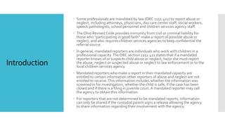 Introduction
 Some professionals are mandated by law (ORC 2151.421) to report abuse or
neglect, including attorneys, physicians, day care center staff, social workers,
speech pathologists, school personnel and children services agency staff.
 The Ohio Revised Code provides immunity from civil or criminal liability for
those who “participating in good faith” make a report of possible abuse or
neglect, and also requires children services agencies to keep confidential the
referral source.
 In general, mandated reporters are individuals who work with children in a
professional capacity.The ORC section 2151.421 states that if a mandated
reporter knows of or suspects child abuse or neglect, he/or she must report
the abuse, neglect or suspected abuse or neglect to law enforcement or to the
local children services agency.
 Mandated reporters who make a report in their mandated capacity are
entitled to certain information other reporters of abuse and neglect are not
entitled to receive.This information includes whether the information was
screened in for investigation, whether the child is safe, if the case has been
closed and if there is a filing in juvenile court. A mandated reporter may call
the agency to obtain this information.
 For reporters that are not determined to be mandated reports, information
can only be shared if the custodial parent signs a release allowing the agency
to share information regarding their involvement with the agency.
 
