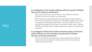 FAQ
 Is an allegation of not enough clothing sufficient cause for Children
Services to initiate an assessment?
 NO: Lack of clothing, in and of itself, is not sufficient cause for
Children Services to conduct an assessment.
 BUT: Failure to provide adequate and appropriate clothing within
the limits of the parent’s resources in considered neglect. If the child
is exposed to cold weather elements, not of the child’s choice, for
example a teenager who refuses to wear their winter coat or takes it
off after they leave home, maybe reason for an agency to assess the
situation.
 Is an allegation of DomesticViolence between adults in the home
where children are not involved or injured case for Children
Services to initiate assessment?
 YES: If the children were present or were aware of the domestic
violence, however domestic violence does not include yelling or
screaming at each other.
 