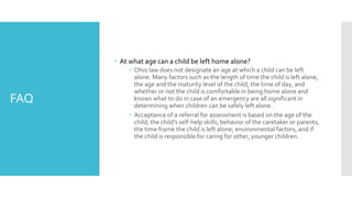 FAQ
 At what age can a child be left home alone?
 Ohio law does not designate an age at which a child can be left
alone. Many factors such as the length of time the child is left alone,
the age and the maturity level of the child, the time of day, and
whether or not the child is comfortable in being home alone and
knows what to do in case of an emergency are all significant in
determining when children can be safely left alone.
 Acceptance of a referral for assessment is based on the age of the
child; the child’s self-help skills; behavior of the caretaker or parents;
the time frame the child is left alone; environmental factors, and if
the child is responsible for caring for other, younger children.
 