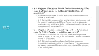 FAQ
 Is an allegation of excessive absence from school without justified
cause a sufficient reason for children services to initiate an
assessment?
 NO: Excessive absences, in and of itself, is not sufficient reason to
initiate an assessment.
 BUT: If the child is younger school aged and there is information that
the parent is keeping the child home for non-medical reasons, an
assessment may be initiated. Older children are typically referred for
services through a truancy officer.
 Is an allegation of substance abuse by a parent or adult caretaker
cause for Children Services to initiate an assessment?
 NO: Substance abuse by the caretaker, without an allegation of
abuse or neglect to the child, is not sufficient for Children Services to
initiate an assessment.
 BUT: If the substance abuse places the child in a dangerous
situation, such as in the middle of a meth lab, or if the parent passes
out leaving a young child unsupervised, the report will be screened
in and investigated.
 