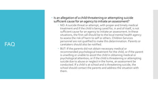 FAQ
 Is an allegation of a child threatening or attempting suicide
sufficient cause for an agency to initiate an assessment?
 NO: A suicide threat or attempt, with proper and timely medical
treatment and if the child is being cared for, in and of itself, is not
sufficient cause for an agency to initiate an assessment. In these
situations, the first call should be to the local mental health agency
to assess the risk of harm to self or others. Children Services
personnel are not qualified to make this determination. Parents or
caretakers should also be notified.
 BUT: If the parents did not obtain necessary medical or
recommended psychological treatment for the child, or if the parent
is unwilling or unable to assist the child in obtaining medical or
psychological attention; or if the child is threatening or attempting
suicide due to abuse or neglect in the home, an assessment be
conducted. If a child is at school and is threatening suicide, the
school should contact the parents and address the situation with
them.
 