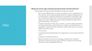 FAQ
 What are some signs of physical abuse that I should look for?
 Some types of injuries and indicators of abuse include:
 Burns and scalding that are suspicious (shapes such as cigarette burns,
hot utensils, stove, clothing patterned burns, doughnut shaped burns
on the buttocks or genitals indicative of immersion in hot liquid, rope
burns on the arm, legs, neck or torso; patterned burns that show the
shape of an item). Again, the type of injury should be at odds with a
given explanation or the injury.
 Cuts/bruises/welts (on face, lips or mouth, in various stages of healing
on large area of torso, back, buttocks, or thighs in unusual patterns,
clustered or reflective of the interment used to inflict them; on several
different surface areas).
 Human bites
 Unexplained sprains/dislocations or explanation is inconsistent with the
injury.
 Evidence of child being tied up.
 Medical evidence such as brain damage, skull fracture, subdural
hematoma, internal injuries, signs of torture, evidence of poisoning,
fractures or old unexplained fractures
 