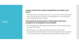 FAQ
Is there a limit to the number of people that can reside in one
home?
 NO: Not as far as Children Services is concerned. If the child’s basic
needs are being met, living in a crowded home is not enough for
an investigation to be initiated.
Is the presence of cockroaches or other pests in the home
enough for an investigation to be initiated?
 No: Not generally, although, to some extent it does depend upon
the age of the child.
 BUT: If there is an infant and the information states that
cockroaches have been seen in the crib, a report may be screened
in.As in many cases, it depends upon the information provided.
 