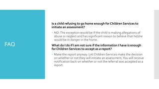 FAQ
Is a child refusing to go home enough for Children Services to
initiate an assessment?
 NO:The exception would be if the child is making allegations of
abuse or neglect and has significant reason to believe that he/she
would be in danger in the home.
What do I do if I am not sure if the information I have is enough
for Children Services to accept as a report?
 Make the report anyway. Let Children Services make the decision
on whether or not they will initiate an assessment.You will receive
notification back on whether or not the referral was accepted as a
report.
 