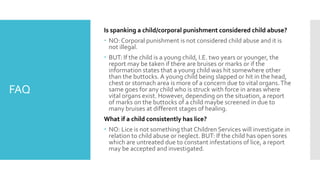 FAQ
Is spanking a child/corporal punishment considered child abuse?
 NO: Corporal punishment is not considered child abuse and it is
not illegal.
 BUT: If the child is a young child, I.E. two years or younger, the
report may be taken if there are bruises or marks or if the
information states that a young child was hit somewhere other
than the buttocks. A young child being slapped or hit in the head,
chest or stomach area is more of a concern due to vital organs.The
same goes for any child who is struck with force in areas where
vital organs exist. However, depending on the situation, a report
of marks on the buttocks of a child maybe screened in due to
many bruises at different stages of healing.
What if a child consistently has lice?
 NO: Lice is not something that Children Services will investigate in
relation to child abuse or neglect. BUT: If the child has open sores
which are untreated due to constant infestations of lice, a report
may be accepted and investigated.
 