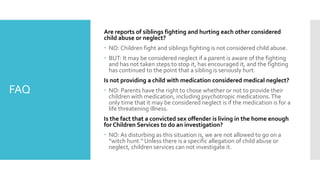FAQ
Are reports of siblings fighting and hurting each other considered
child abuse or neglect?
 NO: Children fight and siblings fighting is not considered child abuse.
 BUT: It may be considered neglect if a parent is aware of the fighting
and has not taken steps to stop it, has encouraged it, and the fighting
has continued to the point that a sibling is seriously hurt.
Is not providing a child with medication considered medical neglect?
 NO: Parents have the right to chose whether or not to provide their
children with medication, including psychotropic medications.The
only time that it may be considered neglect is if the medication is for a
life threatening illness.
Is the fact that a convicted sex offender is living in the home enough
for Children Services to do an investigation?
 NO: As disturbing as this situation is, we are not allowed to go on a
“witch hunt.” Unless there is a specific allegation of child abuse or
neglect, children services can not investigate it.
 