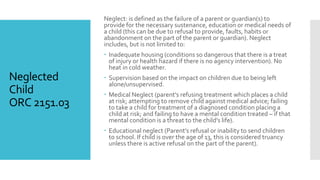 Neglected
Child
ORC 2151.03
Neglect: is defined as the failure of a parent or guardian(s) to
provide for the necessary sustenance, education or medical needs of
a child (this can be due to refusal to provide, faults, habits or
abandonment on the part of the parent or guardian). Neglect
includes, but is not limited to:
 Inadequate housing (conditions so dangerous that there is a treat
of injury or health hazard if there is no agency intervention). No
heat in cold weather.
 Supervision based on the impact on children due to being left
alone/unsupervised.
 Medical Neglect (parent’s refusing treatment which places a child
at risk; attempting to remove child against medical advice; failing
to take a child for treatment of a diagnosed condition placing a
child at risk; and failing to have a mental condition treated – if that
mental condition is a threat to the child’s life).
 Educational neglect (Parent’s refusal or inability to send children
to school. If child is over the age of 13, this is considered truancy
unless there is active refusal on the part of the parent).
 