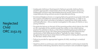 Neglected
Child
ORC 2151.03
 Inadequate clothing or food (parent’s failing to provide clothing that is
weather appropriate or food within the limits of the parent’s resources).
Inadequate nutrition with identifiable physical results; failure to thrive;
inoperable plumbing without access to operable plumbing.
 Emotional Neglect (chronic or ongoing failure by parents to provide child with
the support and affection necessary for their development, i.e. little or no
interest in the child’s activities or problems, treating the child coldly and/or
withhold affection – this is mainly investigated in the cases of infants or very
young children).
 Drug/alcohol abuse on the part of the parent/guardian which places the child
at risk: examples of this would include the mother or the infant testing
positive for substance abuse, or the infant exhibiting physical evidence of
withdrawal from drugs, the infant being diagnosed as FAS (fetal alcohol
syndrome) or FAE (fetal alcohol effect).Typically for older children,
drug/alcohol abuse has to show failure of the parent in being able to provide
for the basic needs of the child.
 Failure to provide for appropriate hygiene of child, resulting in a medical
problem.
 Head lice which is continuous and untreated. Parent’s continuing to treat the
child and the child being cleared to return to school is not considered neglect.
 