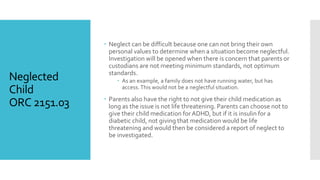 Neglected
Child
ORC 2151.03
 Neglect can be difficult because one can not bring their own
personal values to determine when a situation become neglectful.
Investigation will be opened when there is concern that parents or
custodians are not meeting minimum standards, not optimum
standards.
 As an example, a family does not have running water, but has
access.This would not be a neglectful situation.
 Parents also have the right to not give their child medication as
long as the issue is not life threatening. Parents can choose not to
give their child medication for ADHD, but if it is insulin for a
diabetic child, not giving that medication would be life
threatening and would then be considered a report of neglect to
be investigated.
 