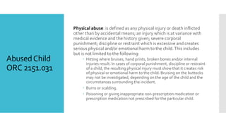 AbusedChild
ORC 2151.031
Physical abuse: is defined as any physical injury or death inflicted
other than by accidental means; an injury which is at variance with
medical evidence and the history given; severe corporal
punishment; discipline or restraint which is excessive and creates
serious physical and/or emotional harm to the child.This includes
but is not limited to the following:
 Hitting where bruises, hand prints, broken bones and/or internal
injuries result. In cases of corporal punishment, discipline or restraint
of a child, the resulting physical injury must show that it creates risk
of physical or emotional harm to the child. Bruising on the buttocks
may not be investigated, depending on the age of the child and the
circumstances surrounding the incident.
 Burns or scalding.
 Poisoning or giving inappropriate non-prescription medication or
prescription medication not prescribed for the particular child.
 