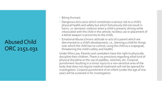 AbusedChild
ORC 2151.031
 Biting (human)
 Dangerous Acts (acts which constitutes a serious risk to a child’s
physical health and safety but which fortuitously did not result in
harm; i.e. domestic violence when a child is present; driving while
intoxicated with the child in the vehicle; reckless use or placement of
a lethal weapon in proximity to the child).
 Emotional Abuse (chronic attitude or acts of a parent which are
detrimental to a child’s development; i.e., blaming a child for things
over which the child has no control, using the child as a scapegoat,
threatening the child’s safety and health)
Under Ohio Law, Parents and caretakers have the right to physically
discipline their children.There is no previsions regarding what kind of
physical discipline or the use of paddles, switches, etc. Corporal
punishment resulting in a minor injury to a non-sensitive area of the
body that does not require medical treatment will not be opened for
investigation. Corporal punishment of an infant (under the age of one
year) will be screened in for investigation.
 