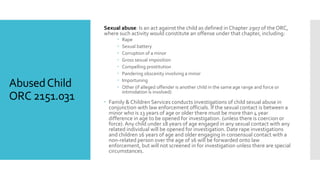 AbusedChild
ORC 2151.031
Sexual abuse: Is an act against the child as defined in Chapter 2907 of theORC,
where such activity would constitute an offense under that chapter, including:
 Rape
 Sexual battery
 Corruption of a minor
 Gross sexual imposition
 Compelling prostitution
 Pandering obscenity involving a minor
 Importuning
 Other (if alleged offender is another child in the same age range and force or
intimidation is involved)
 Family & Children Services conducts investigations of child sexual abuse in
conjunction with law enforcement officials. If the sexual contact is between a
minor who is 13 years of age or older there must be more than 4 year
difference in age to be opened for investigation. (unless there is coercion or
force). Any child under 18 years of age engaged in any sexual contact with any
related individual will be opened for investigation. Date rape investigations
and children 16 years of age and older engaging in consensual contact with a
non-related person over the age of 16 will be forwarded onto law
enforcement, but will not screened in for investigation unless there are special
circumstances.
 
