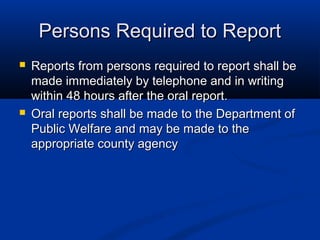 Persons Required to Report
   Reports from persons required to report shall be
    made immediately by telephone and in writing
    within 48 hours after the oral report.
   Oral reports shall be made to the Department of
    Public Welfare and may be made to the
    appropriate county agency
 