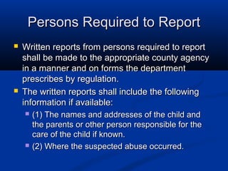 Persons Required to Report
   Written reports from persons required to report
    shall be made to the appropriate county agency
    in a manner and on forms the department
    prescribes by regulation.
   The written reports shall include the following
    information if available:
       (1) The names and addresses of the child and
        the parents or other person responsible for the
        care of the child if known.
       (2) Where the suspected abuse occurred.
 