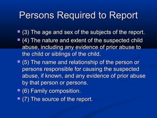 Persons Required to Report
   (3) The age and sex of the subjects of the report.
   (4) The nature and extent of the suspected child
    abuse, including any evidence of prior abuse to
    the child or siblings of the child.
   (5) The name and relationship of the person or
    persons responsible for causing the suspected
    abuse, if known, and any evidence of prior abuse
    by that person or persons.
   (6) Family composition.
   (7) The source of the report.
 