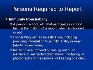 Persons Required to Report
   Immunity from liability
       A person, school, etc. that participates in good
        faith in the making of a report, whether required
        or not,
       cooperating with an investigation, including
        providing information to a child fatality or near
        fatality review team,
       testifying in a proceeding arising out of an
        instance of suspected child abuse, the taking of
        photographs or the removal or keeping of a child,
 