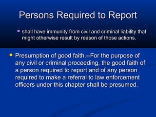 Persons Required to Report
       shall have immunity from civil and criminal liability that
        might otherwise result by reason of those actions.


   Presumption of good faith.--For the purpose of
    any civil or criminal proceeding, the good faith of
    a person required to report and of any person
    required to make a referral to law enforcement
    officers under this chapter shall be presumed.
 