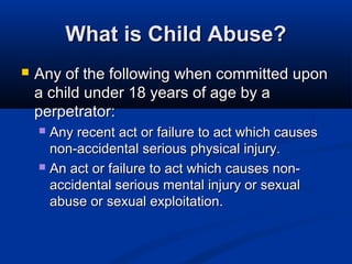 What is Child Abuse?
   Any of the following when committed upon
    a child under 18 years of age by a
    perpetrator:
     Any recent act or failure to act which causes
      non-accidental serious physical injury.
     An act or failure to act which causes non-
      accidental serious mental injury or sexual
      abuse or sexual exploitation.
 