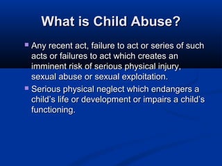 What is Child Abuse?
 Any recent act, failure to act or series of such
  acts or failures to act which creates an
  imminent risk of serious physical injury,
  sexual abuse or sexual exploitation.
 Serious physical neglect which endangers a
  child’s life or development or impairs a child’s
  functioning.
 